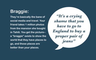 Braggie: 
They’re basically the bane of 
social media and travel. Your 
friend takes 1 million photos 
from the mansion she bought 
in Tahiti. You get the picture-- 
a “braggie” exists to show the 
world that they have places to 
go, and those places are 
better than your places. 
“It's a crying 
shame that you 
have to go to 
England to buy a 
proper pair of 
jeans” 
 