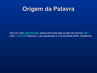 Origem da PalavraOrigem da Palavra
Vem do Latim NEGOCIUM, palavra formada pela junção dos termos NEC
(não) + OCIUM (repouso), cujo significado é o de atividade difícil, trabalhosa.
 