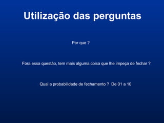 Utilização das perguntas
Por que ?
Fora essa questão, tem mais alguma coisa que lhe impeça de fechar ?
Qual a probabilidade de fechamento ? De 01 a 10
 