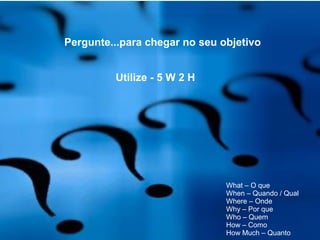 Pergunte...para chegar no seu objetivo
Utilize - 5 W 2 H
What – O que
When – Quando / Qual
Where – Onde
Why – Por que
Who – Quem
How – Como
How Much – Quanto
 