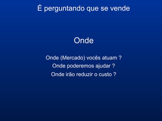 É perguntando que se vende
Onde
Onde (Mercado) vocês atuam ?
Onde poderemos ajudar ?
Onde irão reduzir o custo ?
 