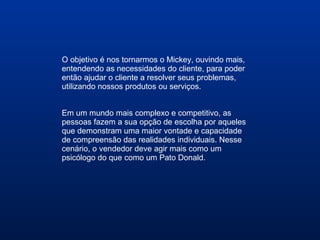 O objetivo é nos tornarmos o Mickey, ouvindo mais,
entendendo as necessidades do cliente, para poder
então ajudar o cliente a resolver seus problemas,
utilizando nossos produtos ou serviços.
Em um mundo mais complexo e competitivo, as
pessoas fazem a sua opção de escolha por aqueles
que demonstram uma maior vontade e capacidade
de compreensão das realidades individuais. Nesse
cenário, o vendedor deve agir mais como um
psicólogo do que como um Pato Donald.
 