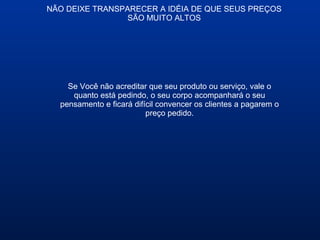 NÃO DEIXE TRANSPARECER A IDÉIA DE QUE SEUS PREÇOS
SÃO MUITO ALTOS
Se Você não acreditar que seu produto ou serviço, vale o
quanto está pedindo, o seu corpo acompanhará o seu
pensamento e ficará difícil convencer os clientes a pagarem o
preço pedido.
 