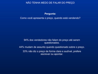 NÃO TENHA MEDO DE FALAR DO PREÇO
94% dos vendedores não falam do preço até serem
questionados.
44% mudam de assunto quando questionado sobre o preço.
33% não diz o preço de forma clara e audível, prefere
escrever ou apontar.
Pergunta:
Como você apresenta o preço, quando está vendendo?
 