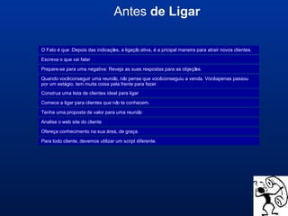 Antes de Ligar
Escreva o que vai falar
Prepare-se para uma negativa: Reveja as suas respostas para as objeções.
Quando vocêconseguir uma reunião, não pense que vocêconseguiu a venda. Vocêapenas passou
por um estágio, tem muita coisa pela frente para fazer.
Construa uma lista de clientes ideal para ligar
Comece a ligar para clientes que não te conhecem.
Tenha uma proposta de valor para uma reunião
Analise o web site do cliente
Ofereça conhecimento na sua área, de graça.
Para todo cliente, devemos utilizar um script diferente.
O Fato é que :Depois das indicações, a ligação ativa, é a pricipal maneira para atrair novos clientes.
 