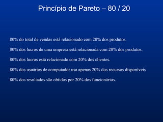 Princípio de Pareto – 80 / 20
80% do total de vendas está relacionado com 20% dos produtos.
80% dos lucros de uma empresa está relacionada com 20% dos produtos.
80% dos lucros está relacionado com 20% dos clientes.
80% dos usuários de computador usa apenas 20% dos recursos disponíveis
80% dos resultados são obtidos por 20% dos funcionários.
 