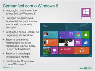 Compatível com o Windows 8
▶ Integração com a interface
do usuário do Windows 8
▶ Proteção de aplicativos
desenvolvidos para a nova
interface do usuário da
Microsoft
▶ Integração com a Central de
Segurança do Windows
▶ Suporte ao sistema
Antimalware de Início
Antecipado (ELAM, EarlyLaunch Anti-Malware)
▶ Suporte à tecnologia
Inicialização Medida
▶ Certificação: Compatível
com o Windows 8
PÁGINA 19

|

 