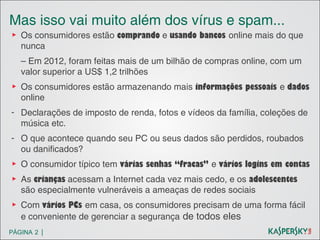 Mas isso vai muito além dos vírus e spam...
▶ Os consumidores estão comprando e usando bancos online mais do que
nunca
– Em 2012, foram feitas mais de um bilhão de compras online, com um
valor superior a US$ 1,2 trilhões
▶ Os consumidores estão armazenando mais informações pessoais e dados
online
- Declarações de imposto de renda, fotos e vídeos da família, coleções de
música etc.
- O que acontece quando seu PC ou seus dados são perdidos, roubados
ou danificados?
▶ O consumidor típico tem várias senhas “fracas” e vários logins em contas
▶ As crianças acessam a Internet cada vez mais cedo, e os adolescentes
são especialmente vulneráveis a ameaças de redes sociais
▶ Com vários PCs em casa, os consumidores precisam de uma forma fácil
e conveniente de gerenciar a segurança de todos eles
PÁGINA 2 |

 