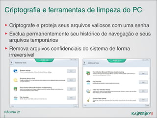 Criptografia e ferramentas de limpeza do PC
▶ Criptografe e proteja seus arquivos valiosos com uma senha
▶ Exclua permanentemente seu histórico de navegação e seus
arquivos temporários
▶ Remova arquivos confidenciais do sistema de forma
irreversível

PÁGINA 21

|

 