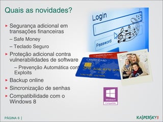 Quais as novidades?
▶ Segurança adicional em
transações financeiras
– Safe Money
– Teclado Seguro

▶ Proteção adicional contra
vulnerabilidades de software
– Prevenção Automática contra
Exploits

▶ Backup online
▶ Sincronização de senhas
▶ Compatibilidade com o
Windows 8
PÁGINA 6 |

 