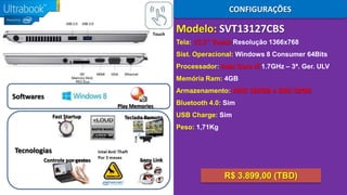 CONFIGURAÇÕES
Touch

Modelo: SVT13127CBS
Tela: 13.3” Touch Resolução 1366x768
Sist. Operacional: Windows 8 Consumer 64Bits
Processador: Intel Core i5 1.7GHz – 3ª. Ger. ULV
Memória Ram: 4GB
Armazenamento: HDD 320GB e SSD 32GB

Softwares
Play Memories
Fast Startup

Teclado Remoto

Bluetooth 4.0: Sim
USB Charge: Sim
Peso: 1,71Kg

Tecnologias
Controle por gestos

Sony Link

R$ 3.899,00 (TBD)

 