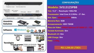 CONFIGURAÇÕES

Modelo: SVS13125PBB
Tela: 13,3’’ - Resolução 1366x768
Processador: Intel Core i5 2.5GHz – 3ª. Ger.

Sist. Oper.: Windows 8 Pro 64bits

Acessórios
Exclusivos

Memória Ram: 6GB
Bateria Folha

Dock Station

Armazenamento: HDD 750GB
Placa de Vídeo: NVIDIA GeForce GT 640M LE – 1GB

Softwares

Teclado Iluminado: Sim
Imagination Studio
Fast Startup

Teclado Remoto

Bluetooth 4.0: Sim
USB Charge: Sim
Peso: 1,72Kg

Tecnologias

Controle por gestos

Sony Link

R$ 3.299,00 (TBD)

 