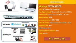 CONFIGURAÇÕES

Modelo: SVE14A25CB
Tela: 14’’ Resolução 1366x768
Sist. Operacional: Windows 8 Consumer 64Bits
Processador: Intel Core i5 2.5GHz – 3ª. Ger.
Memória Ram: 6GB
Armazenamento: HDD 750GB
Placa de Vídeo: AMD Radeon HD 7670M – 1GB

Softwares
Imagination Studio
Fast Startup

Teclado Remoto

Bluetooth 4.0: Sim
USB Charge: Sim
Teclado retro iluminado: Sim

Tecnologias

Peso: 2,3 Kg
Controle por gestos

Sony Link

R$ 3.299,00 (TBD)

 