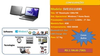 CONFIGURAÇÕES

Modelo: SVE15111EBS
Tela: 15’’ Resolução 1366x768
Sist. Operacional: Windows 7 Home Basic
Processador: Intel Core i3 2.4GHz – 3ª. Ger.
Memória Ram: 4GB
Armazenamento: HDD 500GB

Bluetooth 4.0: Sim

Softwares
Imagination Studio
Fast Startup

Tecnologias

Controle por gestos

Teclado Remoto

USB Charge: Sim
Peso: 2,7 Kg

Casas
Bahia

Sony Link

R$ 2.199,00 (TBD)

 