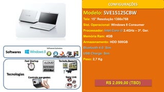 CONFIGURAÇÕES

Modelo: SVE15125CBW
Tela: 15’’ Resolução 1366x768
Sist. Operacional: Windows 8 Consumer
Processador: Intel Core i3 2.4GHz – 3ª. Ger.
Memória Ram: 4GB
Armazenamento: HDD 500GB
Bluetooth 4.0: Sim

Softwares

USB Charge: Sim
Imagination Studio
Fast Startup

Tecnologias

Controle por gestos

Teclado Remoto

Peso: 2,7 Kg

Sony Link

R$ 2.099,00 (TBD)

 