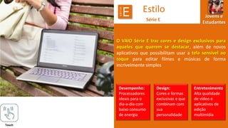 série

E

Estilo
Série E

Jovens e
Estudantes

O VAIO Série E traz cores e design exclusivos para
aqueles que querem se destacar, além de novos
aplicativos que possibilitam usar a tela sensível ao
toque para editar filmes e músicas de forma
incrivelmente simples

Desempenho:
Processadores
ideais para o
dia-a-dia com
baixo consumo
de energia
Touch

Design:
Cores e formas
exclusivas e que
combinam com
sua
personalidade

Entretenimento
Alta qualidade
de vídeo e
aplicativos de
edição
multimídia

 