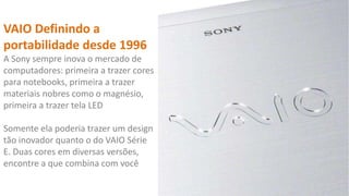 VAIO Definindo a
portabilidade desde 1996
A Sony sempre inova o mercado de
computadores: primeira a trazer cores
para notebooks, primeira a trazer
materiais nobres como o magnésio,
primeira a trazer tela LED

Somente ela poderia trazer um design
tão inovador quanto o do VAIO Série
E. Duas cores em diversas versões,
encontre a que combina com você

 