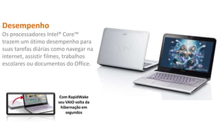 Desempenho
Os processadores Intel® Core™
trazem um ótimo desempenho para
suas tarefas diárias como navegar na
internet, assistir filmes, trabalhos
escolares ou documentos do Office.

Com RapidWake
seu VAIO volta da
hibernação em
segundos

 