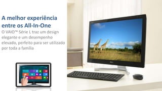 A melhor experiência
entre os All-In-One
O VAIO™ Série L traz um design
elegante e um desempenho
elevado, perfeito para ser utilizado
por toda a família

 