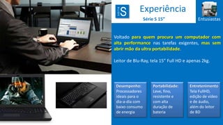 série

S

Experiência
Série S 15”

Entusiastas

Voltado para quem procura um computador com
alta performance nas tarefas exigentes, mas sem
abrir mão da ultra portabilidade.
Leitor de Blu-Ray, tela 15” Full HD e apenas 2kg.

Desempenho:
Processadores
ideais para o
dia-a-dia com
baixo consumo
de energia

Portabilidade:
Leve, fino,
resistente e
com alta
duração de
bateria

Entretenimento
Tela FullHD,
edição de vídeo
e de áudio,
além do leitor
de BD

 