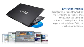 Entretenimento
Baixe filmes, assista através disco
Blu-Ray ou crie os seus próprios
conectando sua câmera e
editando com o aplicativo Sony
Vegas já pré-instalado. Tudo isso
em altíssima definição.

 