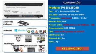 CONFIGURAÇÕES

Modelo: SVS15125CBB
Tela: 15.5’’ - Resolução 1920x1080
Sist. Oper.: Windows 8 Consumer 64bits
Processador: Intel Core i7 2.9GHz – 3ª. Ger.

Acessórios
Exclusivos

Memória Ram: 6GB
Placa de Vídeo: NVIDIA GeForce GT 640M LE – 1GB

Bateria Folha

Armazenamento: HDD 750GB

Softwares
Imagination Studio
Fast Startup

Teclado Remoto

ODD: Leitor de BD gravador de DVD/CD
USB Charge: Sim
Bluetooth 4.0: Sim

Peso: 2 Kg

Tecnologias

Controle por gestos

Sony Link

R$ 3.999,00 (TBD)

 