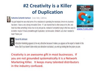 #2 Creativity is a Killer
of Duplication
Creativity is an awesome gift in most businesses. If
you are not grounded systematically it is a Network
Marketing Killer. It keeps many talented distributors
in the industry confused.
www.7-LIes.com
 