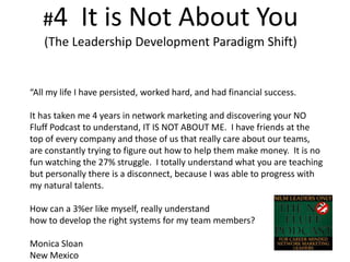 #4 It is Not About You
(The Leadership Development Paradigm Shift)
“All my life I have persisted, worked hard, and had financial success.
It has taken me 4 years in network marketing and discovering your NO
Fluff Podcast to understand, IT IS NOT ABOUT ME. I have friends at the
top of every company and those of us that really care about our teams,
are constantly trying to figure out how to help them make money. It is no
fun watching the 27% struggle. I totally understand what you are teaching
but personally there is a disconnect, because I was able to progress with
my natural talents.
How can a 3%er like myself, really understand
how to develop the right systems for my team members?
Monica Sloan
New Mexico
 