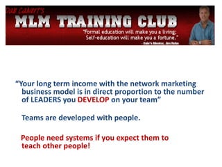 “Your long term income with the network marketing
business model is in direct proportion to the number
of LEADERS you DEVELOP on your team”
Teams are developed with people.
People need systems if you expect them to
teach other people!
 