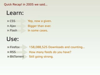 Quick Recap! in 2005 we said...


 Learn:
  » CSS          Yep, now a given.
  » Ajax         Bigger than ever.
  » Flash        In some cases.


 Use:
  » Firefox      158,088,525 Downloads and counting...
  » RSS          How many feeds do you have?
  » BitTorrent   Still going strong.
 