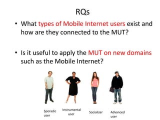 RQs
• What types of Mobile Internet users exist and
  how are they connected to the MUT?

• Is it useful to apply the MUT on new domains
  such as the Mobile Internet?




         Sporadic   Instrumental
                                   Socializer   Advanced
         user           user
                                                user
 