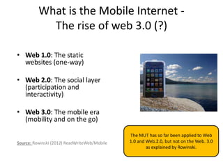 What is the Mobile Internet -
            The rise of web 3.0 (?)

• Web 1.0: The static
  websites (one-way)

• Web 2.0: The social layer
  (participation and
  interactivity)

• Web 3.0: The mobile era
  (mobility and on the go)

                                              The MUT has so far been applied to Web
Source: Rowinski (2012) ReadWriteWeb/Mobile   1.0 and Web.2.0, but not on the Web. 3.0
                                                      as explained by Rowinski.
 