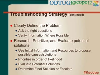 #Kscope
Troubleshooting Strategy (continued)
 Clearly Define the Problem
● Ask the right questions
● Verify Information Where Possible
 Research, Prioritize, and Evaluate potential
solutions
● Use Initial Information and Resources to propose
possible causes/solutions
● Prioritize in order of likelihood
● Evaluate Potential Solutions
● Determine Final Solution or Escalate
 