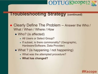 #Kscope
Troubleshooting Strategy (continued)
 Clearly Define The Problem – Answer the Who /
What / When / Where / How
● Who? (is affected)
● All Users or Select Group?
● If subset, is there commonality? (Geographic,
Hardware/Software, Data Provider)
● What ? (is happening / not happening)
● What was the attempted procedure?
● What has changed?
 