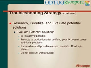 #Kscope
Troubleshooting Strategy (continued)
 Research, Prioritize, and Evaluate potential
solutions
● Evaluate Potential Solutions
● In Test/Dev if possible
● Promote to production after verifying your fix doesn’t cause
additional problems
● If you exhaust all possible causes, escalate. Don’t spin
wheels.
● Do not discount workarounds!
 