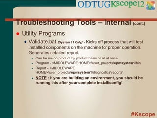 #Kscope
Troubleshooting Tools – Internal (cont.)
 Utility Programs
● Validate.bat [System 11 Only] - Kicks off process that will test
installed components on the machine for proper operation.
Generates detailed report.
● Can be run on product by product basis or all at once
● Program - <MIDDLEWARE HOME>user_projectsepmsystem1bin
● Report - <MIDDLEWARE
HOME>user_projectsepmsystem1diagnosticsreports
● NOTE : If you are building an environment, you should be
running this after your complete install/config!
 