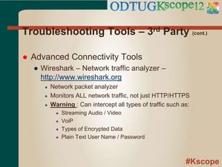 #Kscope
Troubleshooting Tools – 3rd Party (cont.)
 Advanced Connectivity Tools
● Wireshark – Network traffic analyzer –
http://www.wireshark.org
● Network packet analyzer
● Monitors ALL network traffic, not just HTTP/HTTPS
● Warning : Can intercept all types of traffic such as:
● Streaming Audio / Video
● VoiP
● Types of Encrypted Data
● Plain Text User Name / Password
 