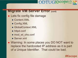 #Kscope
Migrate VM Server Error (cont)
 Lets fix config file damage
● Content.XML
● Config.XML
● GlobalContext.XML
● httpd.conf
● mod_wl_ohs.conf
● Server.xml
 Warning: In some places you DO NOT want to
replace the hardcoded IP address as it is part
of a Unique Identifier. That could be bad.
 