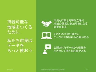 持続可能な
地域をつくる
ために
私たち市民は
データを
もっと使おう
2019/5/17 CC BY 4.0 SAYOKO SHIMOYAMA, LINKDATA 18
市民も行政と対等な立場で
地域の運営に参加可能になる
必要がある
そのためには行政から
データが公開される必要がある
公開されたデータから情報を
引き出して使える必要がある
 