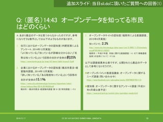 Q: （匿名）14:43 オープンデータを知ってる市民
はどのくらい
A: あまり最近のデータは見つからなかったのですが、参考
になりそうな数字としては以下のようなものがあります。
1. 住⺠におけるオープンデータの認知度（内閣官房による
アンケート, 2014年12月実施）
「よく知っている」「知っているが詳細は分からない」「名
称は知っている」という回答の合計が全体の約25%
https://www.kantei.go.jp/jp/singi/it2/densi/dai9/siryou2-3.pdf
2. 企業におけるオープンデータの認知度（横浜市景況・経
営動向調査、2014年12月実施）
「詳しく知っている」「ある程度知っている」という回答の
合計が全体の15.1％
https://www.city.yokohama.lg.jp/business/kigyoshien/tokei-
chosa/keikyou.files/0214_20190328.pdf
横浜市 > 横浜市景況・経営動向調査 第 91 回（特別調査） > P.2
3. オープンデータサイトの認知度（福岡市による意識調査、
2015年6月実施）
知っていた：2.3%
http://www.city.fukuoka.lg.jp/data/open/cnt/3/2967/1/27ictnokatu
yo.pdf?20190121102227
福岡市 > 平成27年度 市政に関する意識調査 > ４．ＩＣＴ（情報通信
技術）の活用について > P.139
以下は調査結果未公表ですが、公開されたら最近のデータ
として参考になりそうです。
オープンガバメント推進協議会：オープンデータに関する
ニーズ調査（問い合わせ中）
https://www.facebook.com/ogkyogikai/posts/559709357551113
愛知県：オープンデータに関するアンケート調査（平成31
年4月頃公表予定）
https://www.pref.aichi.jp/soshiki/joho/opendata-needs.html
2019/5/17 CC BY 4.0 SAYOKO SHIMOYAMA, LINKDATA 19
追加スライド：当日sli.doに頂いたご質問への回答(1)
 