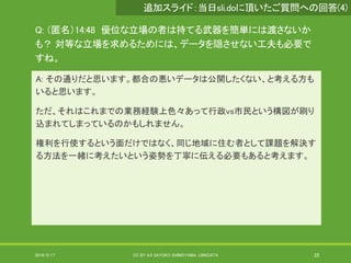 Q: （匿名）14:48 優位な立場の者は持てる武器を簡単には渡さないか
も？ 対等な立場を求めるためには、データを隠させない工夫も必要で
すね。
A: その通りだと思います。都合の悪いデータは公開したくない、と考える方も
いると思います。
ただ、それはこれまでの業務経験上色々あって行政vs市民という構図が刷り
込まれてしまっているのかもしれません。
権利を行使するという面だけではなく、同じ地域に住む者として課題を解決す
る方法を一緒に考えたいという姿勢を丁寧に伝える必要もあると考えます。
2019/5/17 CC BY 4.0 SAYOKO SHIMOYAMA, LINKDATA 22
追加スライド：当日sli.doに頂いたご質問への回答(4)
 