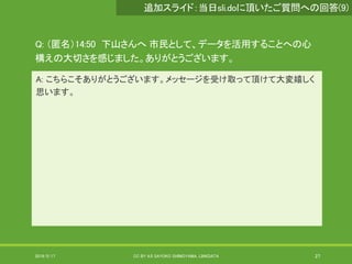 Q: （匿名）14:50 下山さんへ 市民として、データを活用することへの心
構えの大切さを感じました。ありがとうございます。
A: こちらこそありがとうございます。メッセージを受け取って頂けて大変嬉しく
思います。
2019/5/17 CC BY 4.0 SAYOKO SHIMOYAMA, LINKDATA 27
追加スライド：当日sli.doに頂いたご質問への回答(9)
 