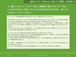 Q: （匿名）14:52 オープンデータとして機械的に読みやすいデータは、
いわゆる｢市民｣には扱いづらいという状況がまだまだ大きい。 使っても
らえるオープンデータとは？
A: オープンデータが直接情報提供の役割を担うわけではないと解釈頂けると良いかと思います。
例えば今回のパネルプレゼンテーションで坂下さんのお話に出てきた「Night Street Adviser」はオープンデータを使って開発さ
れたアプリで、どの道が明るいか調べることができるので、安全なルートを選択できるというサービスです。
これは名古屋市がまず街灯の「データ」を提供して、明石高専の学生エンジニアの方が街灯データと地図等の他のデータを組
み合わせて、分かりやすく可視化して検索可能にしてくれたので、どの道が明るいかという「情報」が得られるようになったとい
うものです。
つまりオープンデータは、エンジニアや分析者など、データから情報を引き出せる人向けに公開されていて、そういった人を介
してその他の市民に情報が提供されると期待されています。
ここで、元々分かりやすい「情報」の形で公開すれば良いのでは、と思われるかもしれません。
確かに行政でそれができれば良いのですが、あらゆる分野の情報を扱う行政において、多様なニーズに応えながら市民の属
性に合わせて最適化された情報を提供するのは難しいはずです。
一方で民間には様々な分野に特化した事業者も専門家もいるので、データから情報を引き出して提供する部分はそちらに任
せた方が効率的と考えられます。
また一般的に、一度「情報」の形になってしまったものを「データ」に変換するのは難しいです。（ある方は、餅を米に戻すような
ものだと例えられていました）
だからこそ、できるだけ原材料に近い形の、機械可読性の高い「データ」が行政から公開されることが重要です。
2019/5/17 CC BY 4.0 SAYOKO SHIMOYAMA, LINKDATA 28
追加スライド：当日sli.doに頂いたご質問への回答(10)
 