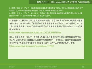 Q: （匿名）15:06 オープンデータの取組の話にはあまり議会が出てこないですね。地方議会が活性化す
るためにも、データの活用が必要だと思いますが、何か事例はありますか？
Q: （匿名）15:13 オープンデータについて、市民の代表たる地方議会の理解も必要だと思いますが、議
会とのコラボレーションの例がありましたら教えてください。
A: 事例として、横浜市では、超党派の地方議員によるオープンデータの研究会が運営
されており、2016年12月に「官民データ活用推進基本法」が成立したのを受け、2017年
3月には議員提案によって「横浜市官民データ活用推進条例」が可決成立したという実
績があります。
https://www.townnews.co.jp/0108/2017/07/13/389971.html
また、会議録のオープンデータを使った取り組み事例もあり、例えば早稲田大学マニ
フェスト研究所では、会議録から自動で特徴的なワードを抽出し、議会での議員の発
言をグラフィカルに示す「議会マイニング」というシステムが開発されています。
https://www.value-press.com/pressrelease/197044
2019/5/17 CC BY 4.0 SAYOKO SHIMOYAMA, LINKDATA 32
追加スライド：当日sli.doに頂いたご質問への回答(14)
 