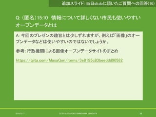 Q: （匿名）15:10 情報について詳しくない市民も使いやすい
オープンデータとは
A: 今回のプレゼンの趣旨とは少しずれますが、例えば「画像」のオー
プンデータなどは使いやすいのではないでしょうか。
参考：行政機関による画像オープンデータサイトのまとめ
https://qiita.com/MasaGon/items/3e8195c83beeddd90582
2019/5/17 CC BY 4.0 SAYOKO SHIMOYAMA, LINKDATA 34
追加スライド：当日sli.doに頂いたご質問への回答(16)
 