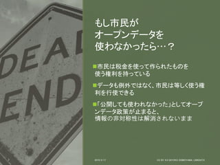 7
市民は税金を使って作られたものを
使う権利を持っている
データも例外ではなく、市民は等しく使う権
利を行使できる
「公開しても使われなかった」としてオープ
ンデータ政策が止まると、
情報の非対称性は解消されないまま
2019/5/17 CC BY 4.0 SAYOKO SHIMOYAMA, LINKDATA
もし市民が
オープンデータを
使わなかったら…？
 