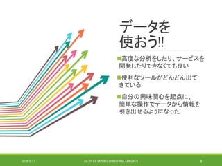 データを
使おう!!
高度な分析をしたり、サービスを
開発したりできなくても良い
便利なツールがどんどん出て
きている
自分の興味関心を起点に、
簡単な操作でデータから情報を
引き出せるようになった
2019/5/17 CC BY 4.0 SAYOKO SHIMOYAMA, LINKDATA 8
 