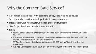 Why the Common Data Service?
• A common data model with standard entity schema and behavior
• Set of standard entities deployed within every database
• Integration with Microsoft Office for Excel and Outlook
• SDK for professional development scenarios
• Roles
• Power Users – provides extensibility & enables point solutions via PowerApps, Flow,
PowerBI
• IT Admin – manage your company’s data and processes centrally. Security, roles, etc.
applied consistently across all apps & services.
• ISV App Developers – build your apps once with CDS and we’ll do the rest of the
heavy lifting.
• LOB App Developers – build your apss on top of all your company’s data in one place
 