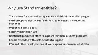 Why use Standard entities?
• Translations for standard entity names and fields into local languages
• Field Groups to identify key fields for create, details and reporting
scenarios
• Predefined sample data
• Security permission sets
• Relationships to each other to support common business processes
• Can be extended with custom fields to support
• ISVs and other developers can all work against a common set of data
 