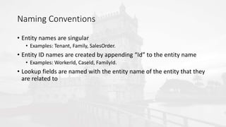 Naming Conventions
• Entity names are singular
• Examples: Tenant, Family, SalesOrder.
• Entity ID names are created by appending “Id” to the entity name
• Examples: WorkerId, CaseId, FamilyId.
• Lookup fields are named with the entity name of the entity that they
are related to
 